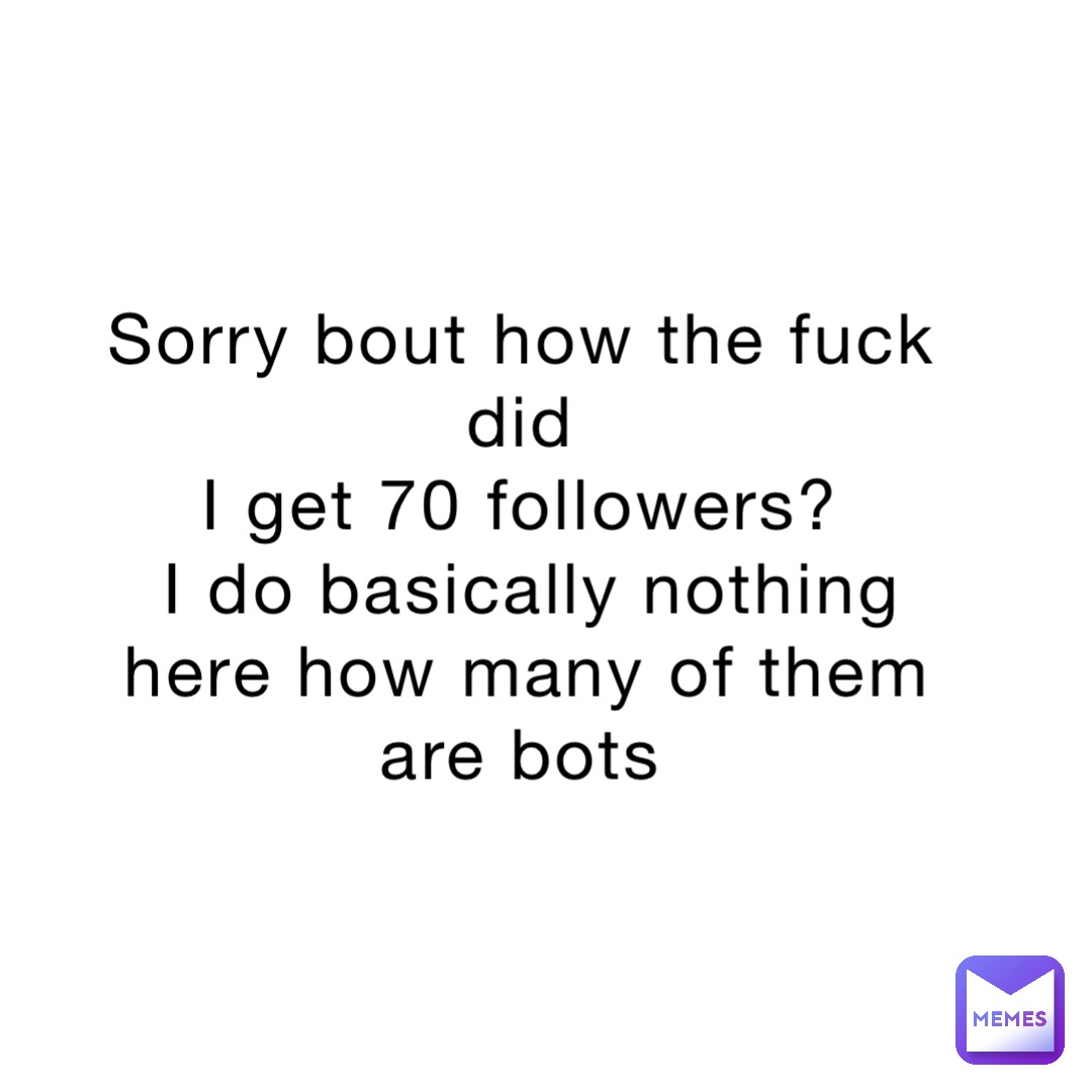 Sorry bout how the fuck did
I get 70 followers?
I do basically nothing here how many of them are bots