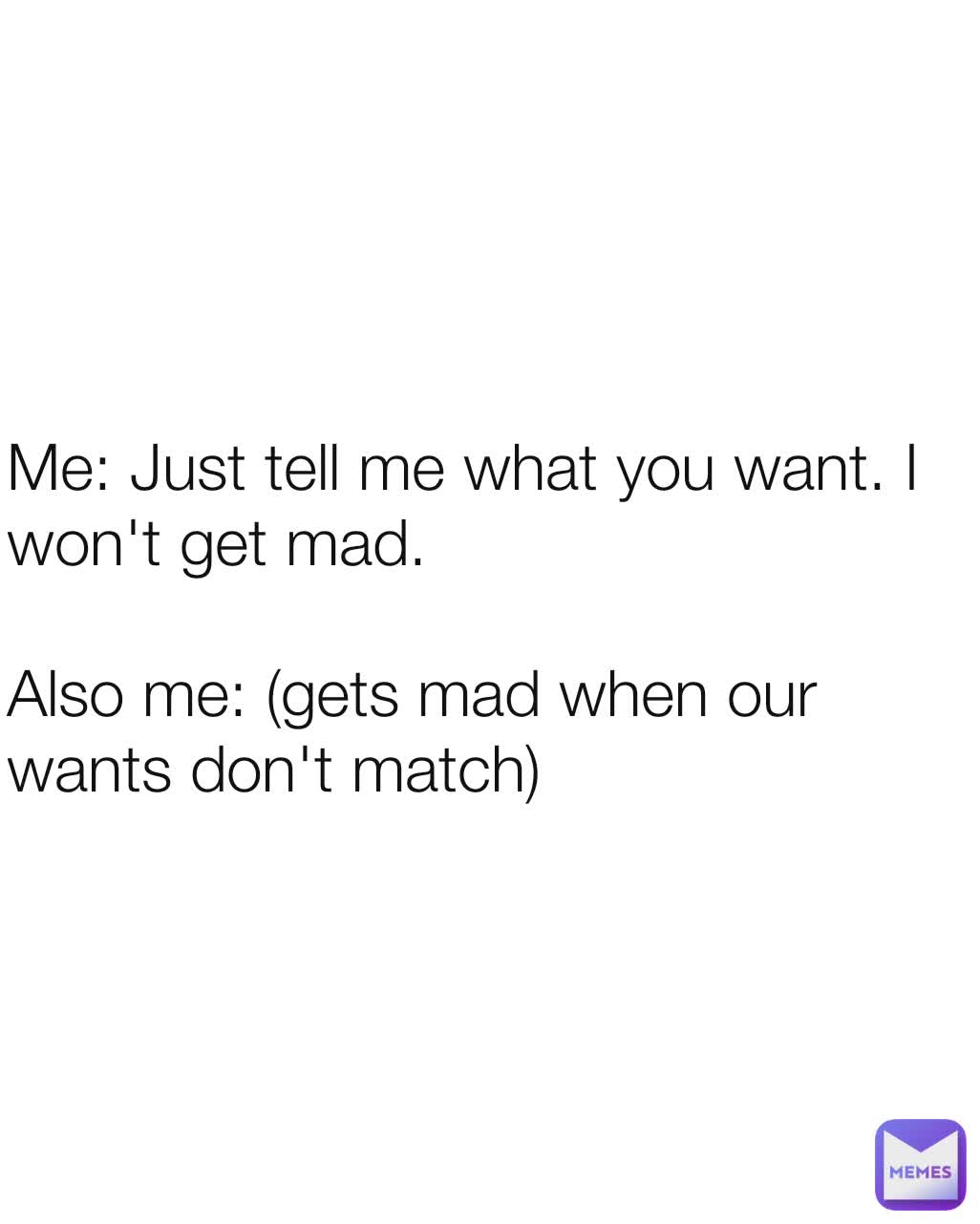 Me: Just tell me what you want. I won't get mad.

Also me: (gets mad when our wants don't match)