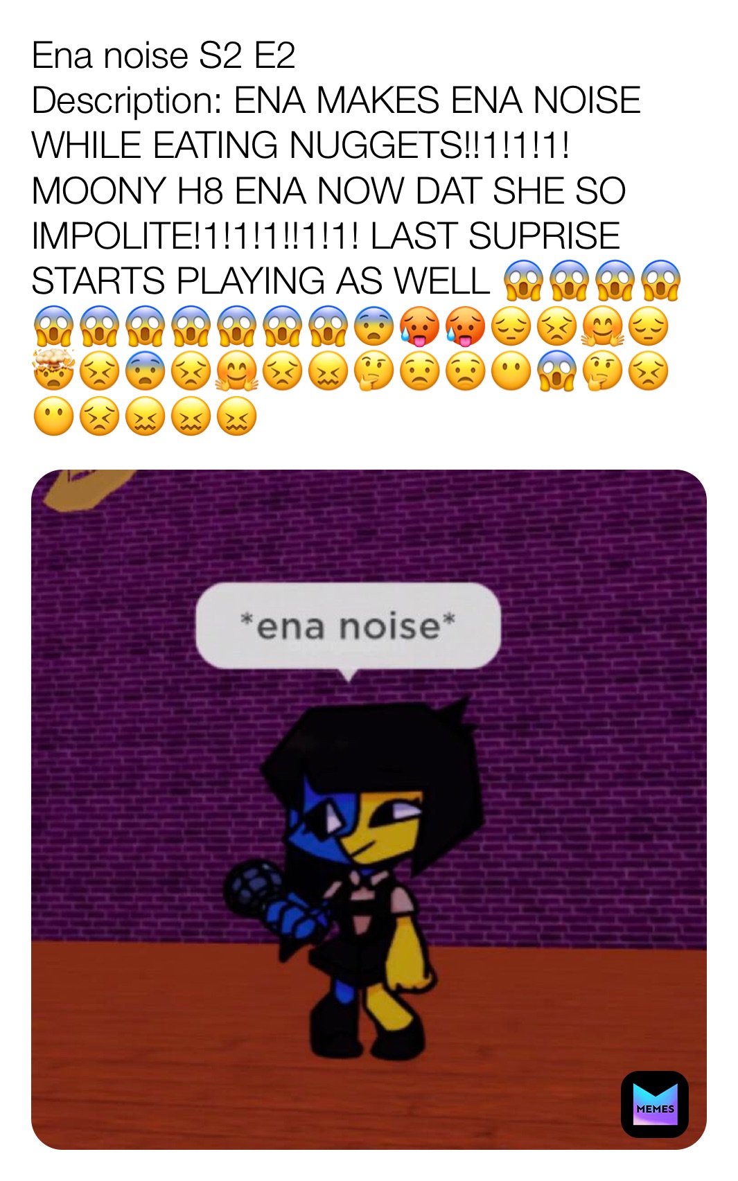 Ena noise S2 E2
Description: ENA MAKES ENA NOISE WHILE EATING NUGGETS!!1!1!1! MOONY H8 ENA NOW DAT SHE SO IMPOLITE!1!1!1!!1!1! LAST SUPRISE STARTS PLAYING AS WELL 😱😱😱😱😱😱😱😱😱😱😱😨🥵🥵😔😣🤗😔🤯😣😨😣🤗😣😖🤔😟😟😶😱🤔😣😶😣😖😖😖