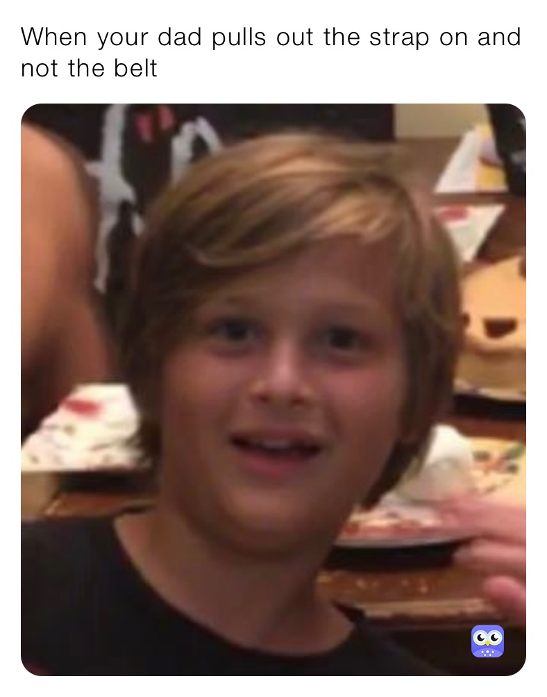 When your dad pulls out the strap on and not the belt