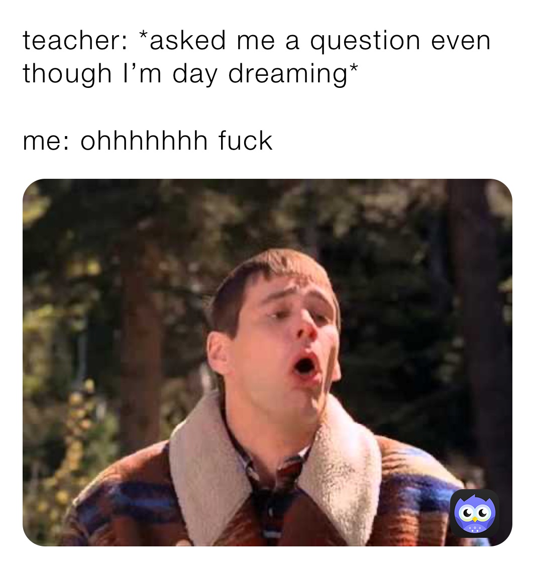 teacher: *asked me a question even though I’m day dreaming*

me: ohhhhhhh fuck