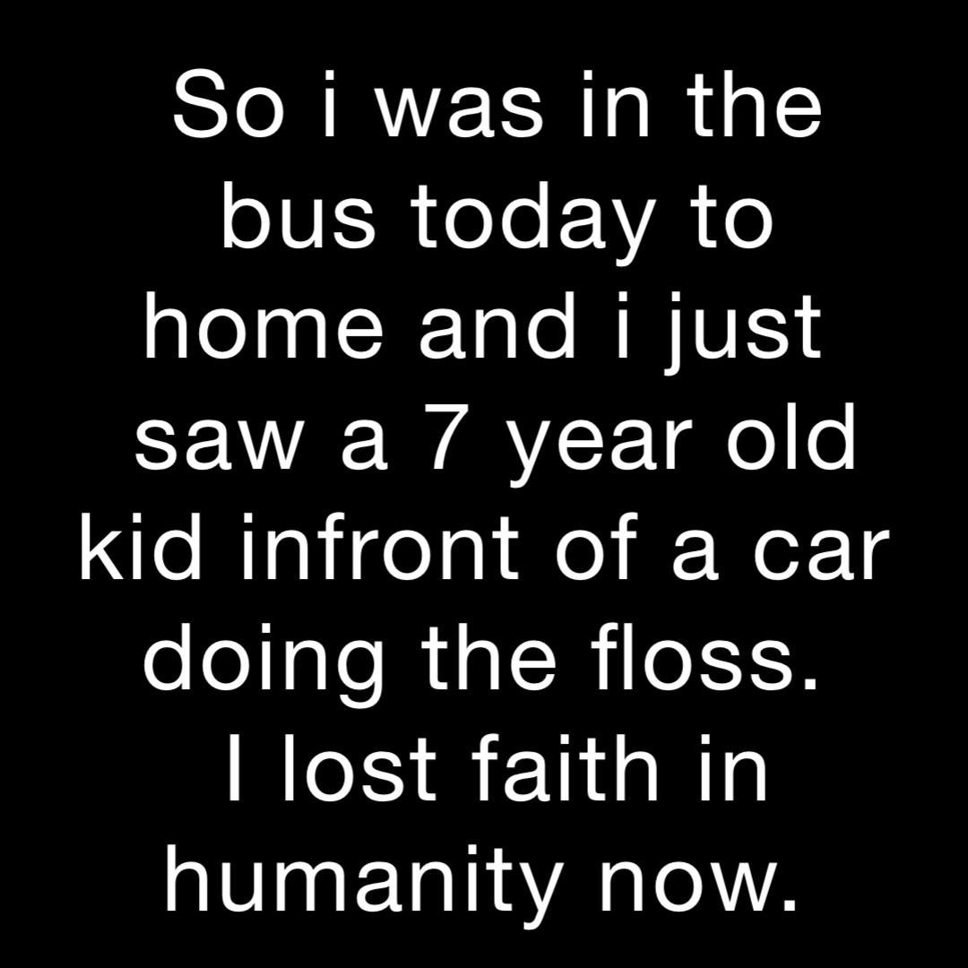 So i was in the bus today to home and i just
saw a 7 year old kid infront of a car doing the floss.
I lost faith in humanity now.