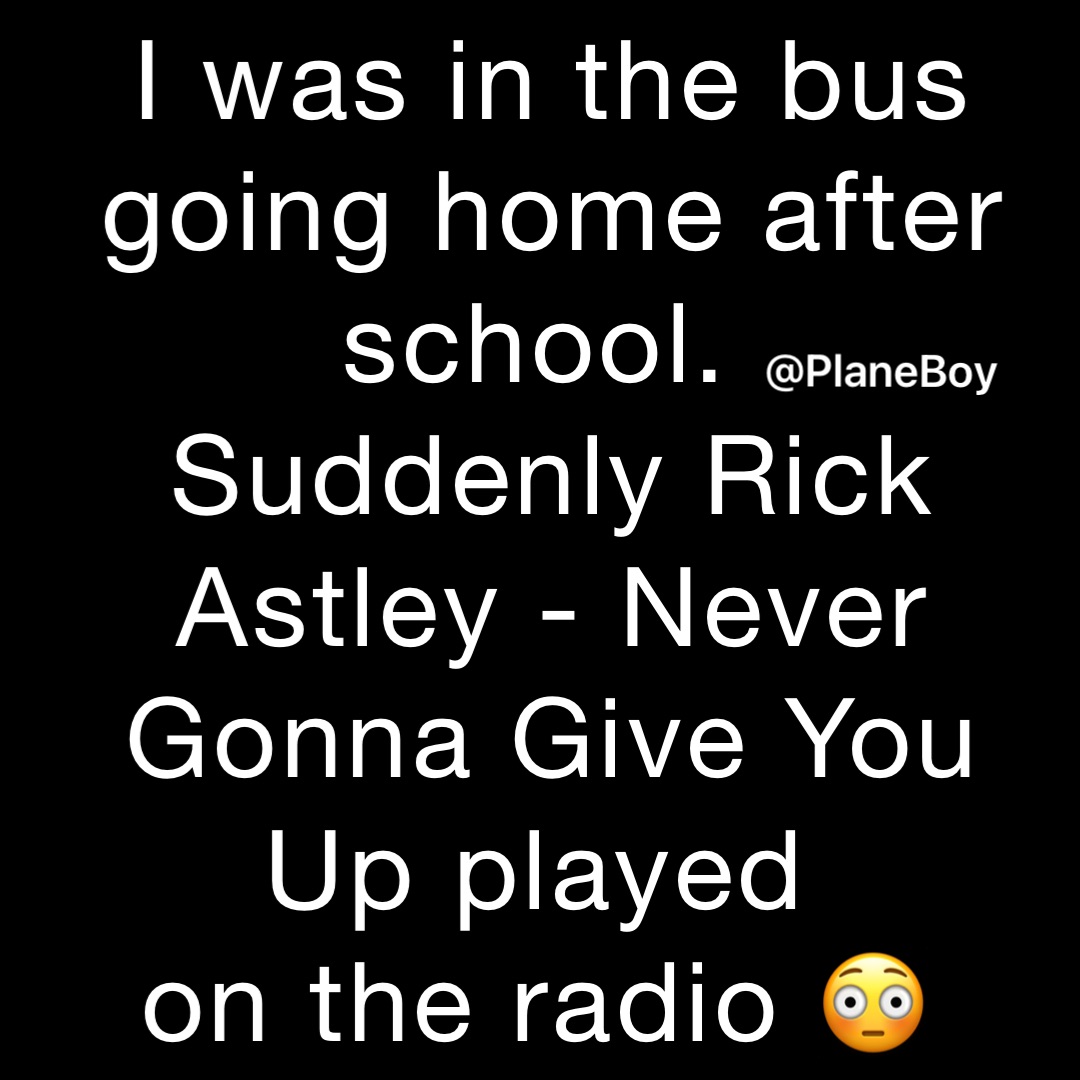 I was in the bus going home after school.
Suddenly Rick Astley - Never Gonna Give You Up played
on the radio 😳