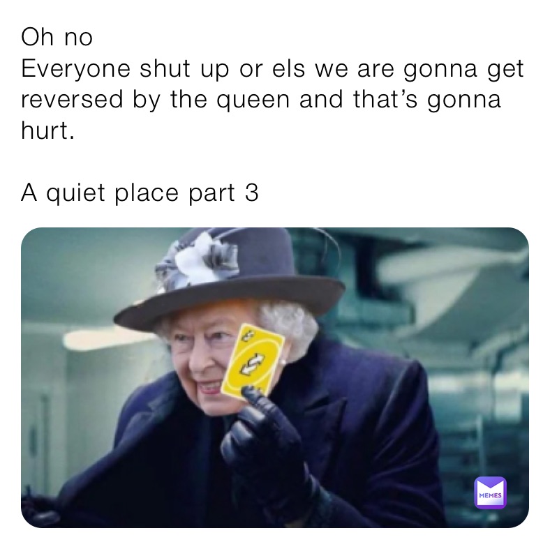 Oh no
Everyone shut up or els we are gonna get reversed by the queen and that’s gonna hurt.

A quiet place part 3 