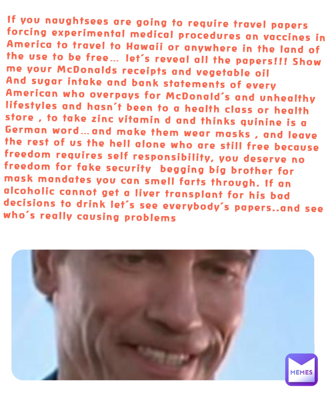 If you naughtsees are going to require travel papers forcing experimental medical procedures an vaccines in America to travel to Hawaii or anywhere in the land of the use to be free… let’s reveal all the papers!!! Show me your McDonalds receipts and vegetable oil
And sugar intake and bank statements of every American who overpays for McDonald’s and unhealthy lifestyles and hasn’t been to a health class or health store , to take zinc vitamin d and thinks quinine is a German word…and make them wear masks , and leave the rest of us the hell alone who are still free because freedom requires self responsibility, you deserve no freedom for fake security  begging big brother for mask mandates you can smell farts through. If an alcoholic cannot get a liver transplant for his bad decisions to drink let’s see everybody’s papers..and see who’s really causing problems