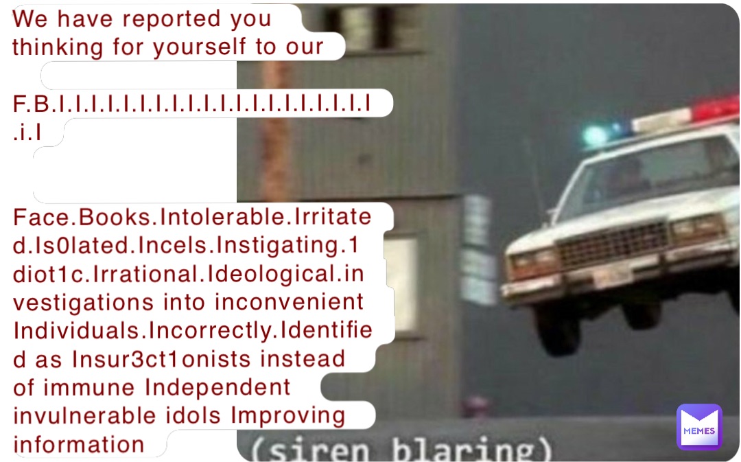 We have reported you thinking for yourself to our
 F.B.I.I.I.I.I.I.I.I.I.I.I.I.I.I.I.I.I.I.I.I.i.I


Face.Books.Intolerable.Irritated.Is0lated.Incels.Instigating.1diot1c.Irrational.Ideological.investigations into inconvenient Individuals.Incorrectly.Identified as Insur3ct1onists instead of immune Independent invulnerable idols Improving information