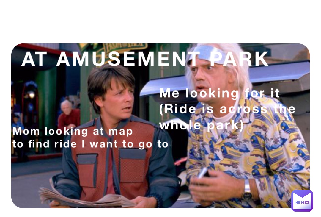 AT AMUSEMENT PARK Mom looking at map 
to find ride I want to go to Me looking for it
(Ride is across the 
whole park)