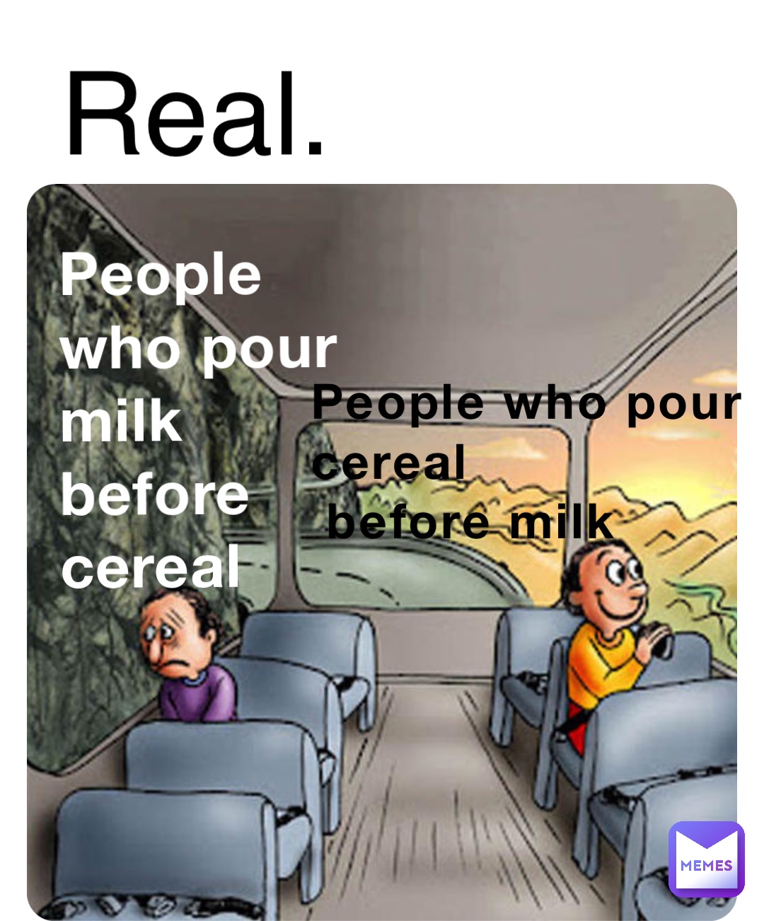 People who pour 
cereal
 before milk People who pour 
milk before cereal Real.