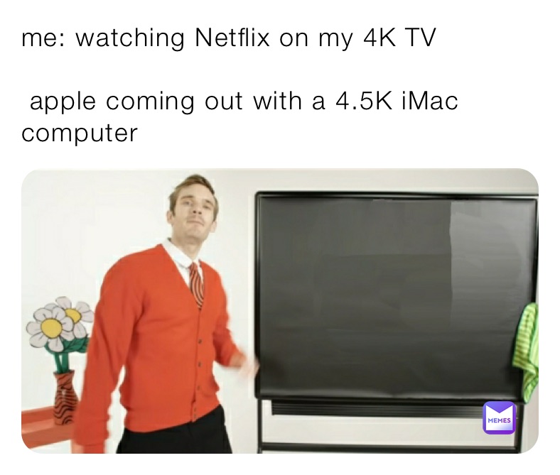 me: watching Netflix on my 4K TV

 apple coming out with a 4.5K iMac computer 