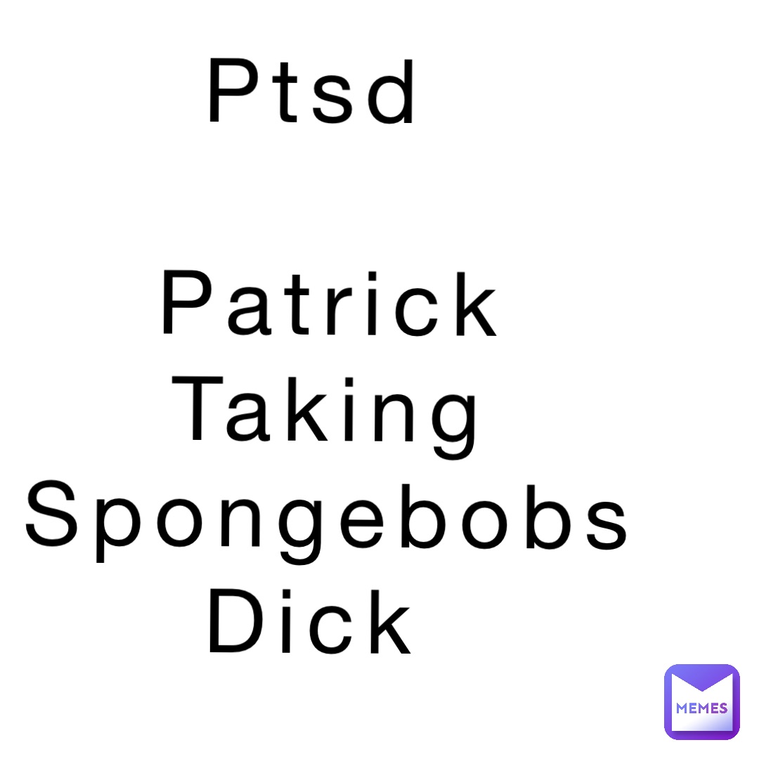 Ptsd

Patrick 
Taking 
 Spongebobs
Dick