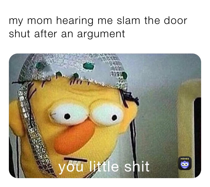 my mom hearing me slam the door shut after an argument 