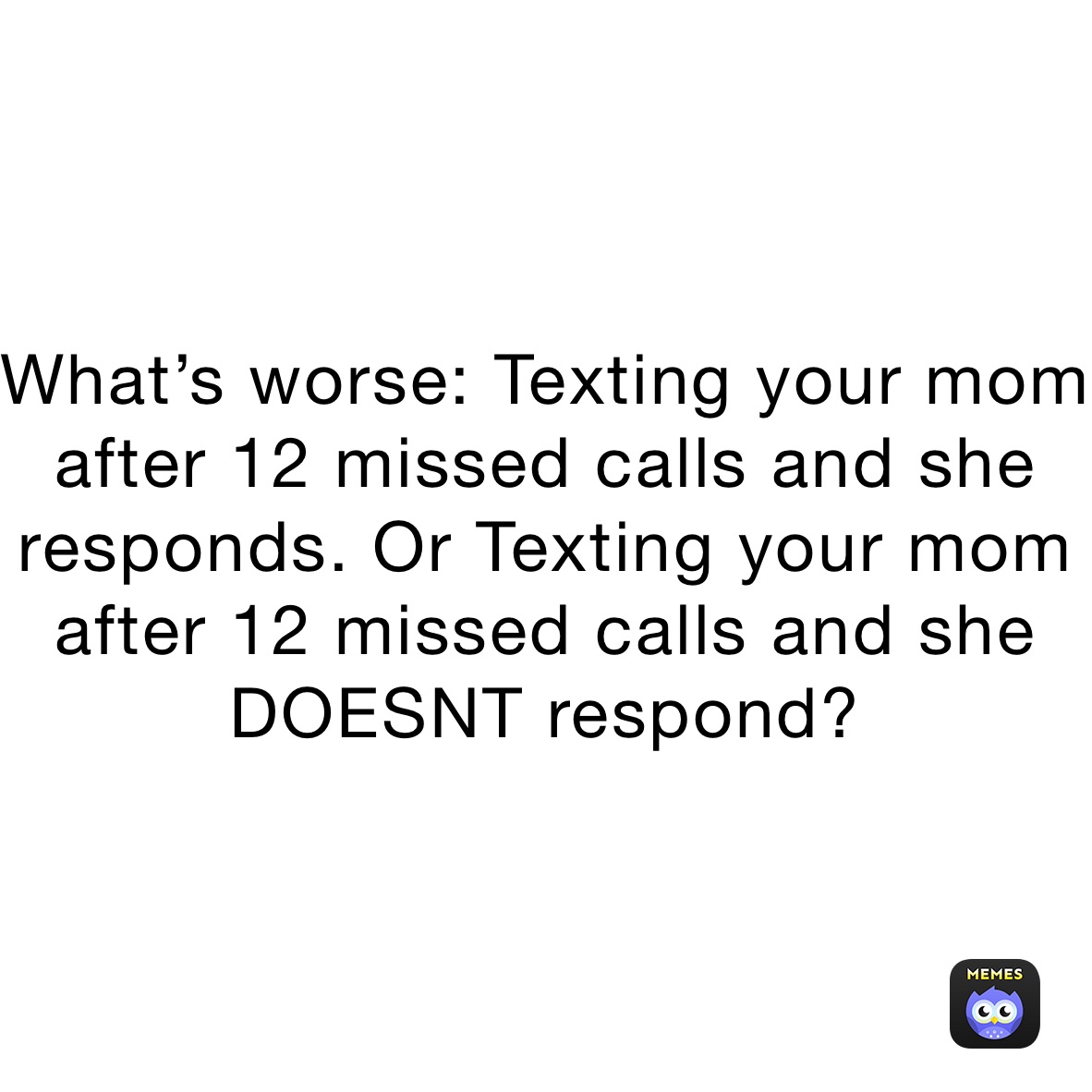 What’s worse: Texting your mom after 12 missed calls and she responds. Or Texting your mom after 12 missed calls and she DOESNT respond?