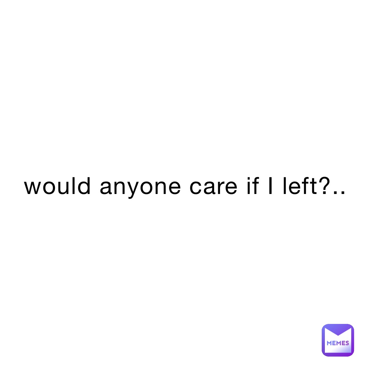 would anyone care if I left?..