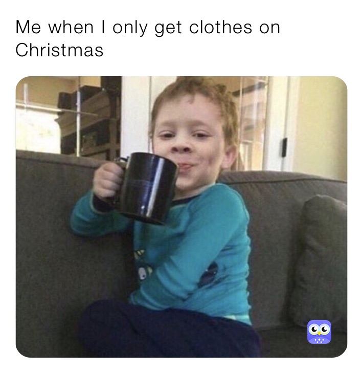 Me when I only get clothes on Christmas 