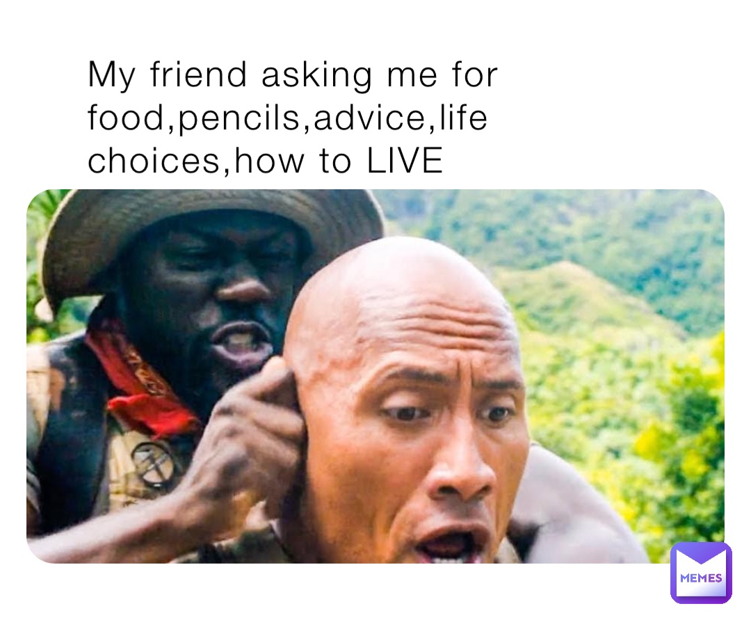 My friend asking me for food,pencils,advice,life choices,how to LIVE