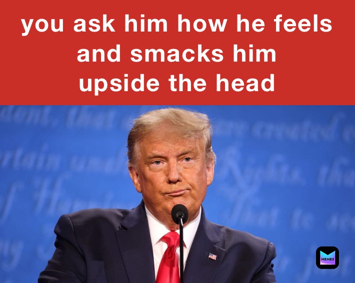 you ask him how he feels and smacks him
upside the head