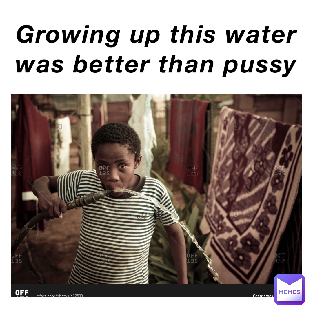 Growing up this water was better than pussy