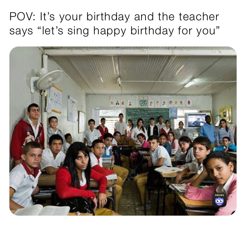 POV: It’s your birthday and the teacher says “let’s sing happy birthday for you”