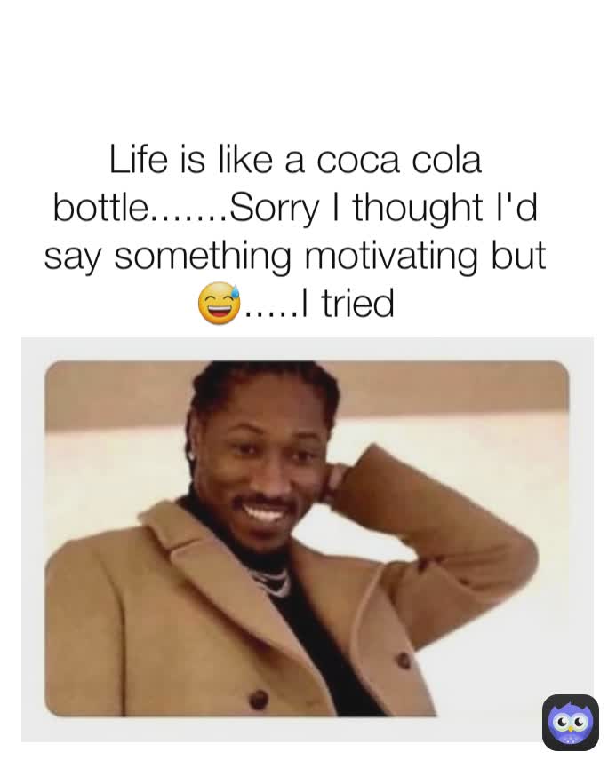 Life is like a coca cola bottle.......Sorry I thought I'd say something motivating but 😅.....I tried
