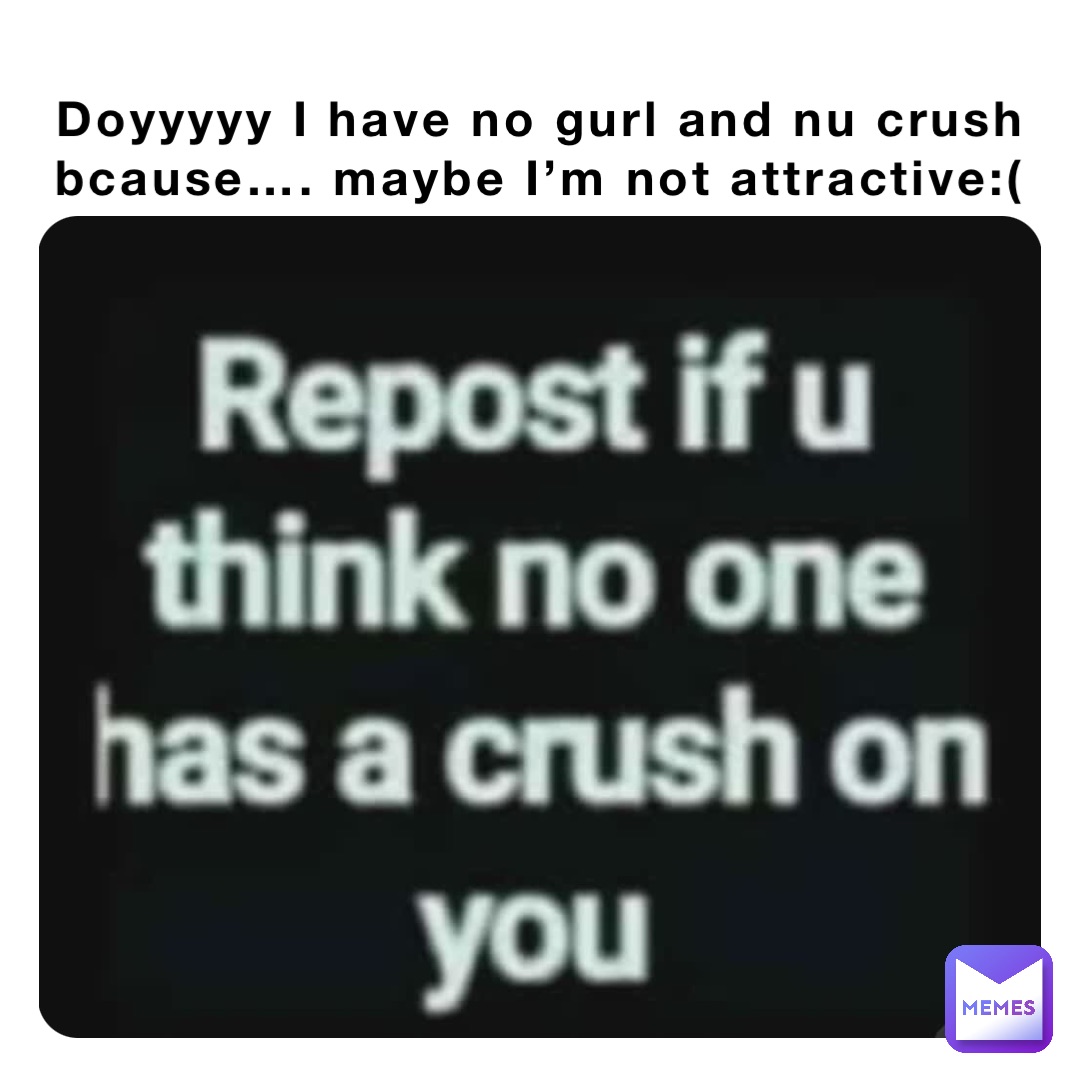 Doyyyyy I have no gurl and nu crush bcause…. maybe I’m not attractive:(