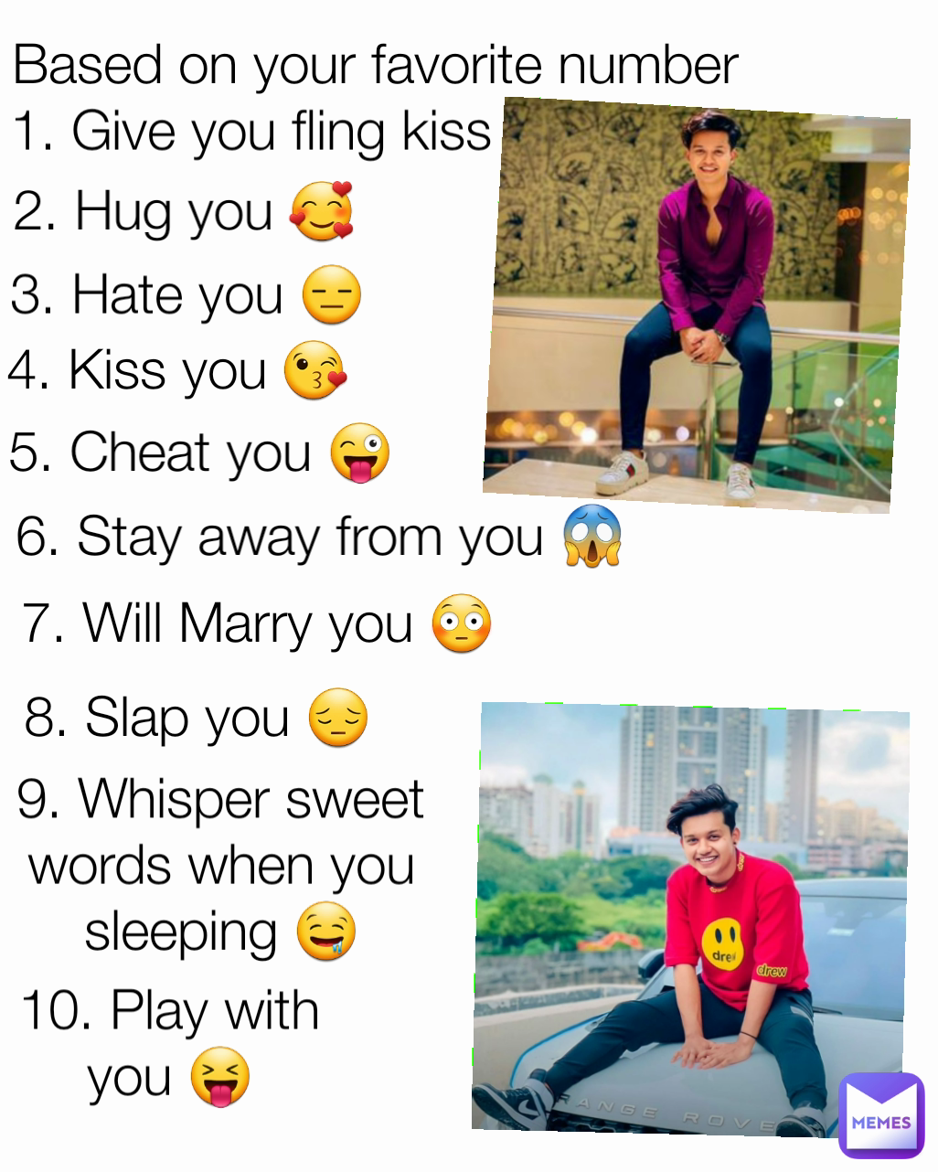 4. Kiss you 😘 5. Cheat you 😜 8. Slap you 😔 6. Stay away from you 😱 3. Hate you 😑 1. Give you fling kiss 😘 2. Hug you 🥰 9. Whisper sweet words when you sleeping 🤤 7. Will Marry you 😳 10. Play with you 😝 Based on your favorite number 