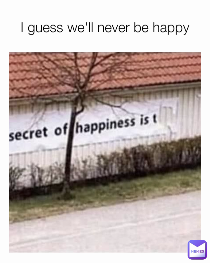 I guess we'll never be happy