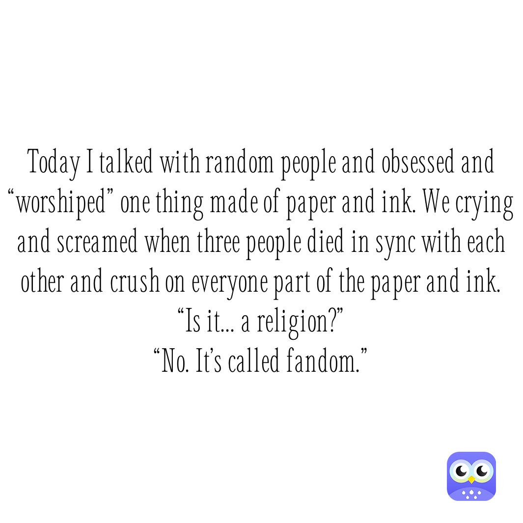 Today I talked with random people and obsessed and “worshiped” one thing made of paper and ink. We crying and screamed when three people died in sync with each other and crush on everyone part of the paper and ink.
“Is it... a religion?”
“No. It’s called fandom.”