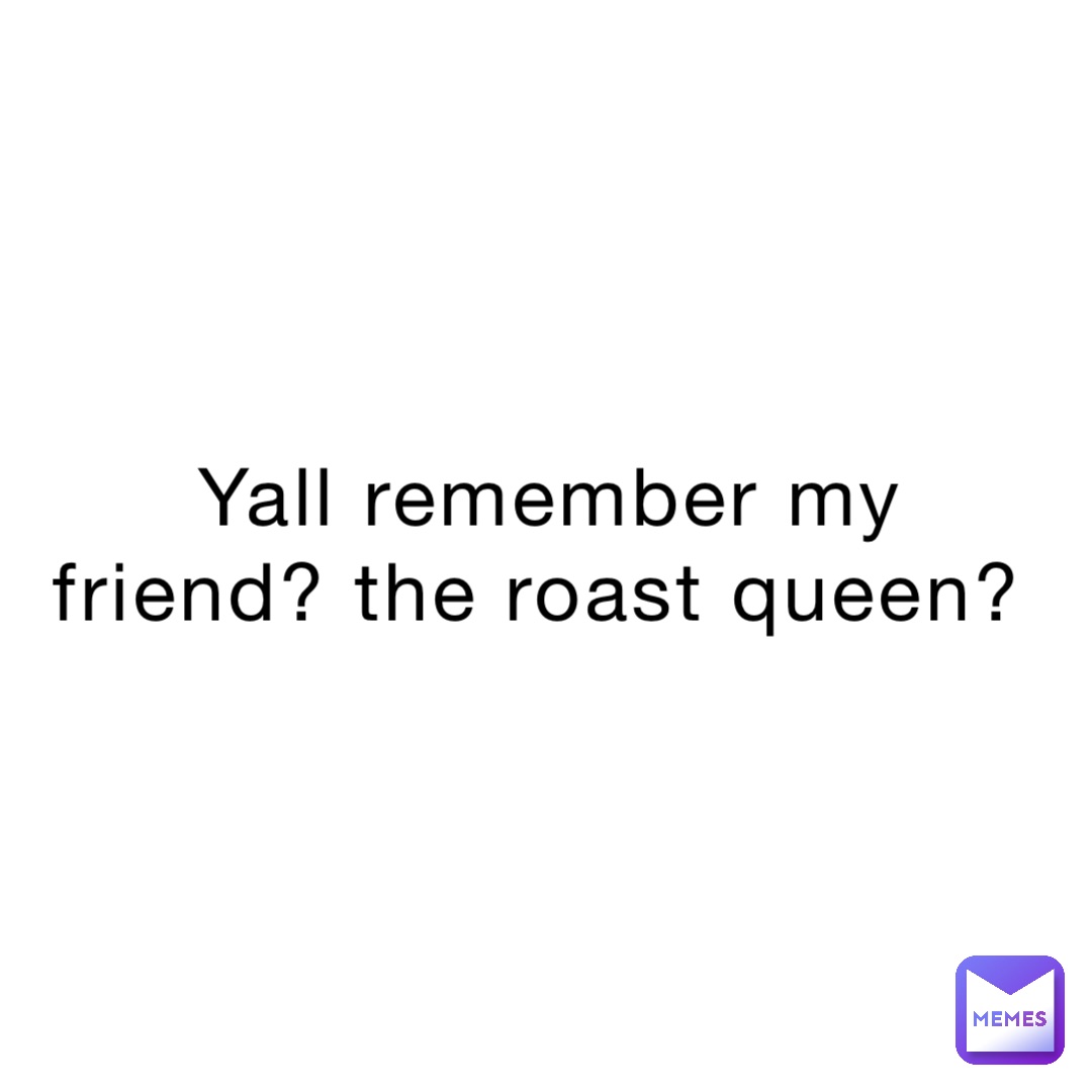 Yall remember my friend? The roast Queen?