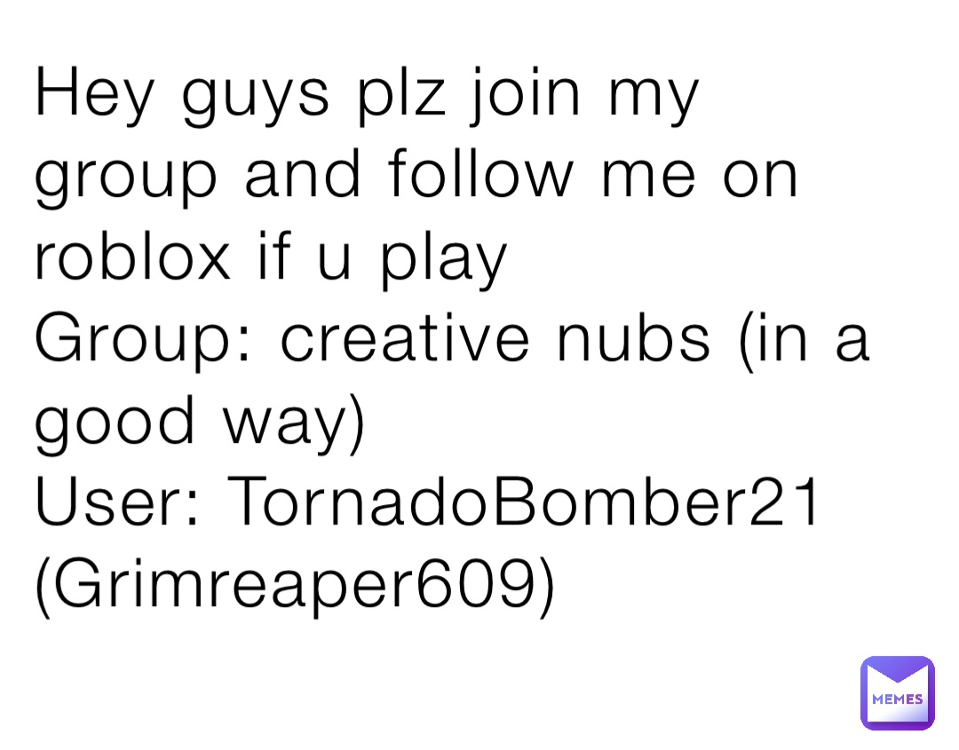 Hey guys plz join my group and follow me on roblox if u play
Group: creative nubs (in a good way) 
User: TornadoBomber21 (Grimreaper609)