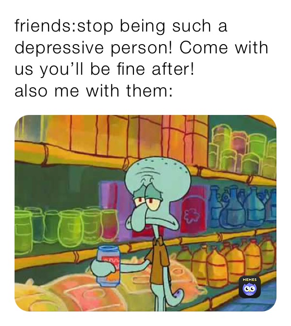 friends:stop being such a depressive person! Come with us you’ll be fine after!
also me with them: