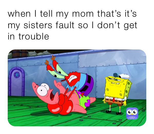 when I tell my mom that’s it’s my sisters fault so I don’t get in trouble 