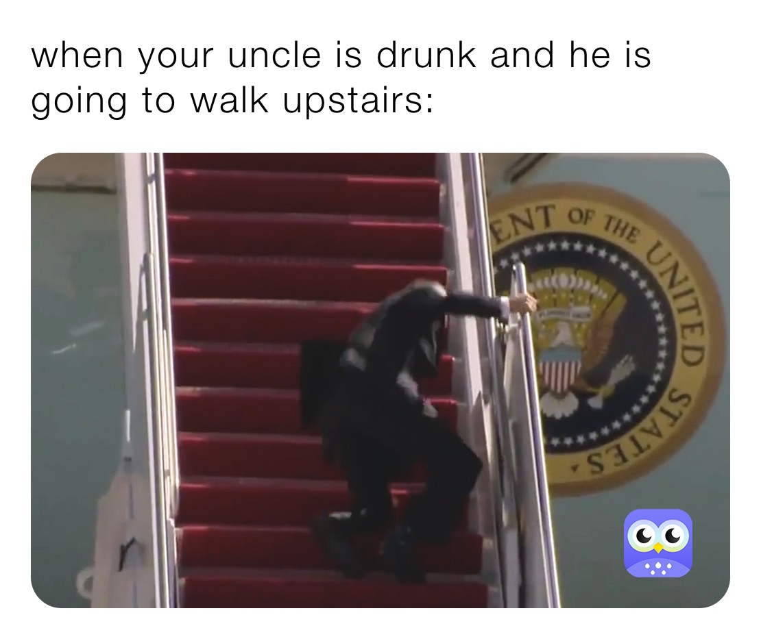 when your uncle is drunk and he is going to walk upstairs: