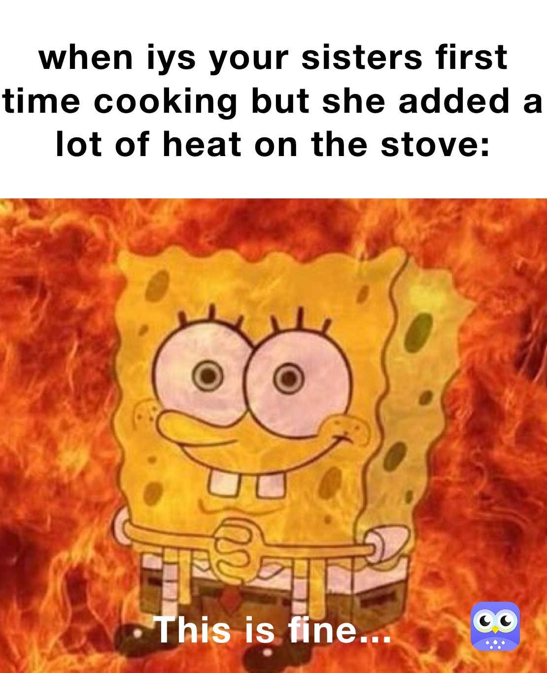 when iys your sisters first time cooking but she added a lot of heat on the stove: This is fine...