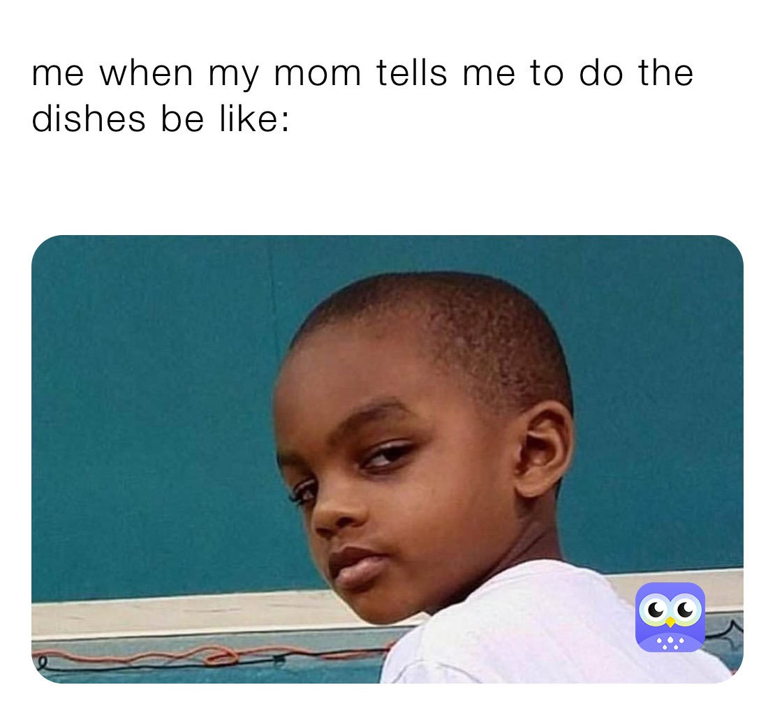 me when my mom tells me to do the dishes be like:
