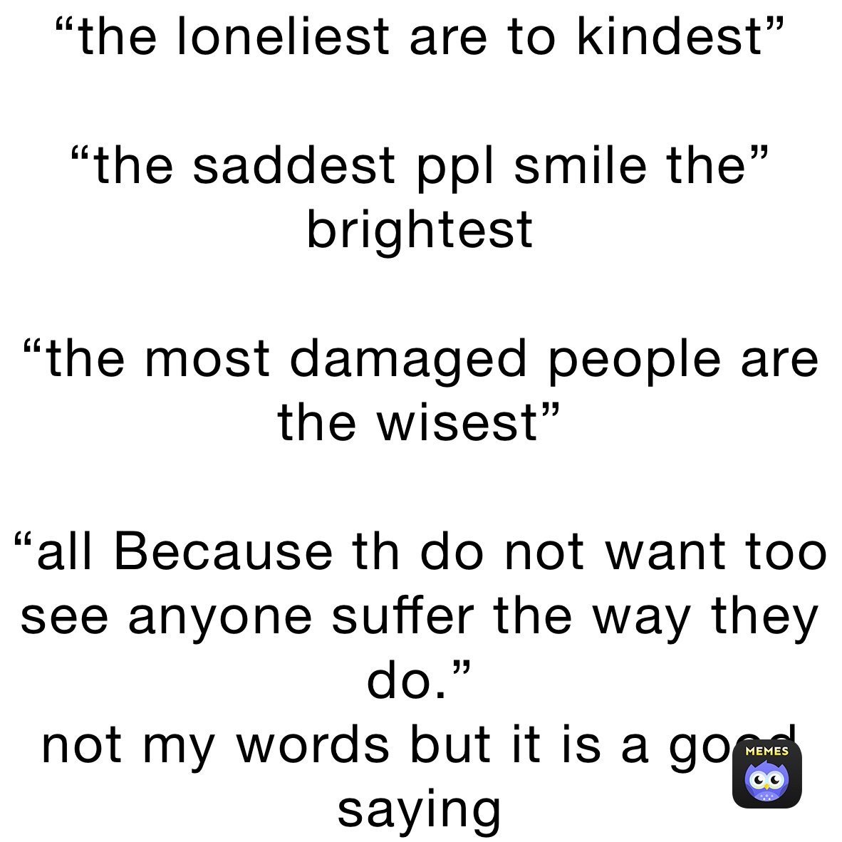 “the loneliest are to kindest”

“the saddest ppl smile the” brightest

“the most damaged people are the wisest”

“all Because th do not want too see anyone suffer the way they do.”
not my words but it is a good saying 
