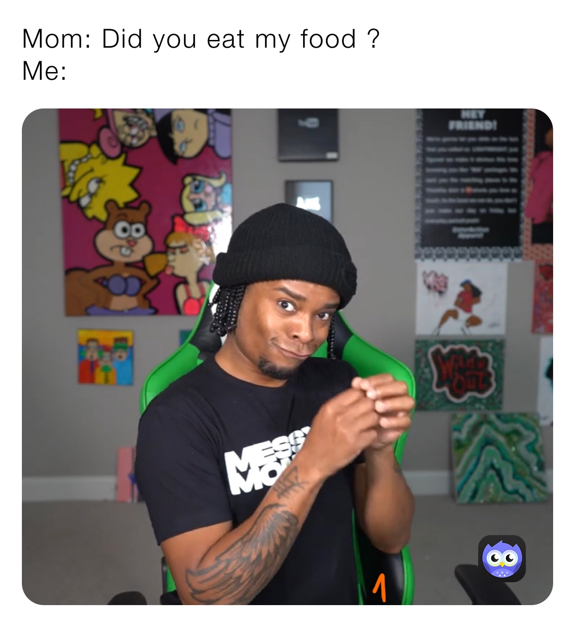 Mom: Did you eat my food ? 
Me: