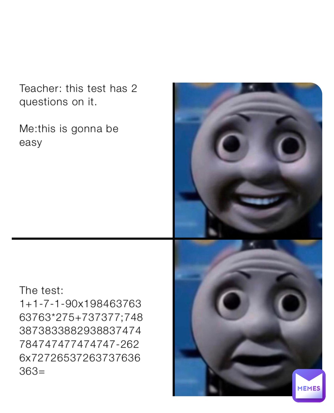 Teacher: this test has 2 questions on it.                                       

Me:this is gonna be easy










The test: 1+1-7-1-90x19846376363763*275+737377;7483873833882938837474784747477474747-2626x72726537263737636363=