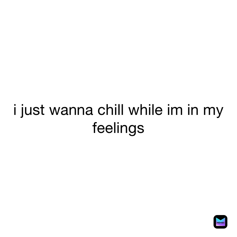 i just wanna chill while im in my feelings 