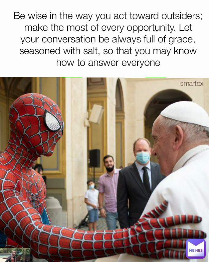 Be wise in the way you act toward outsiders; make the most of every opportunity. Let your conversation be always full of grace, seasoned with salt, so that you may know how to answer everyone smartex