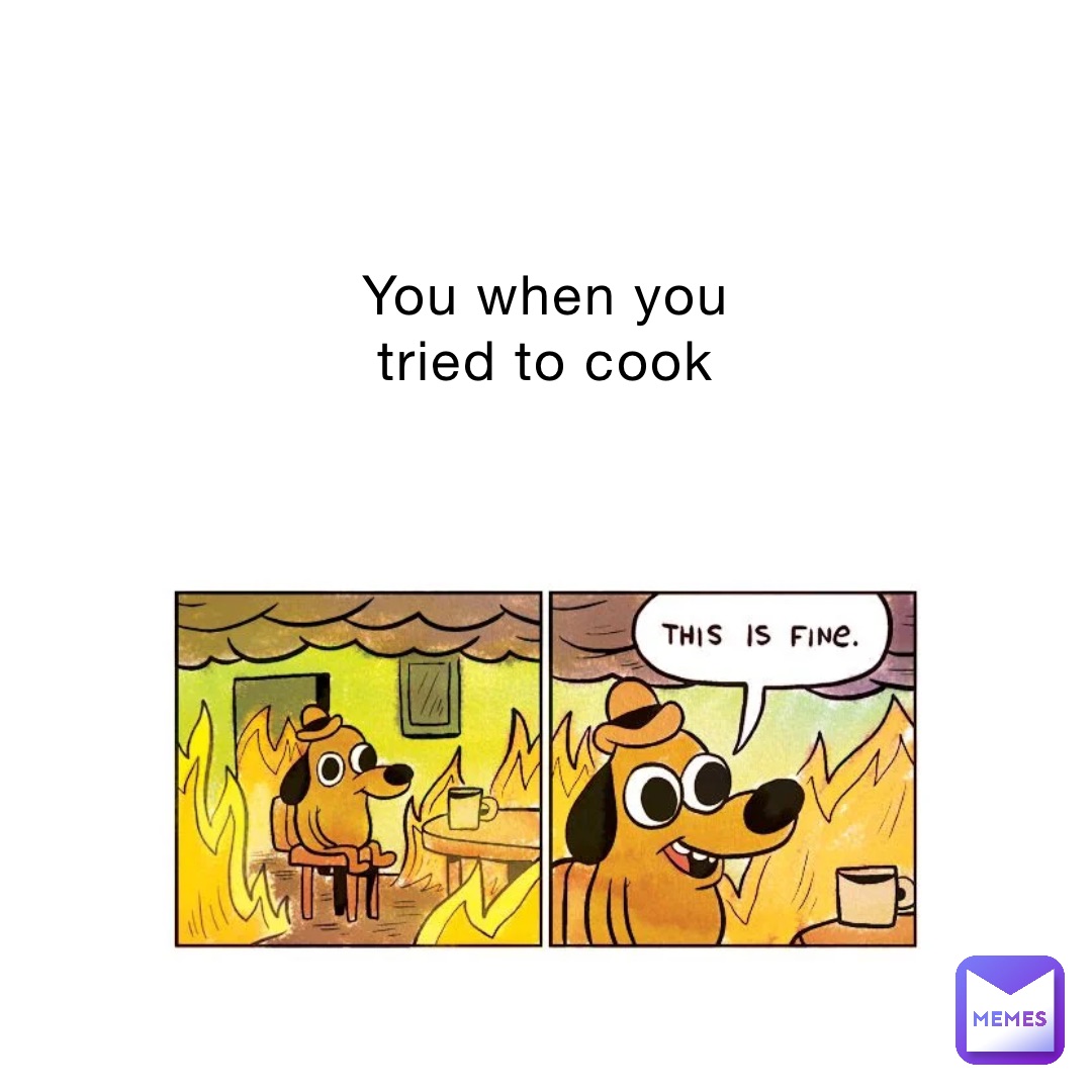 You when you
tried to cook