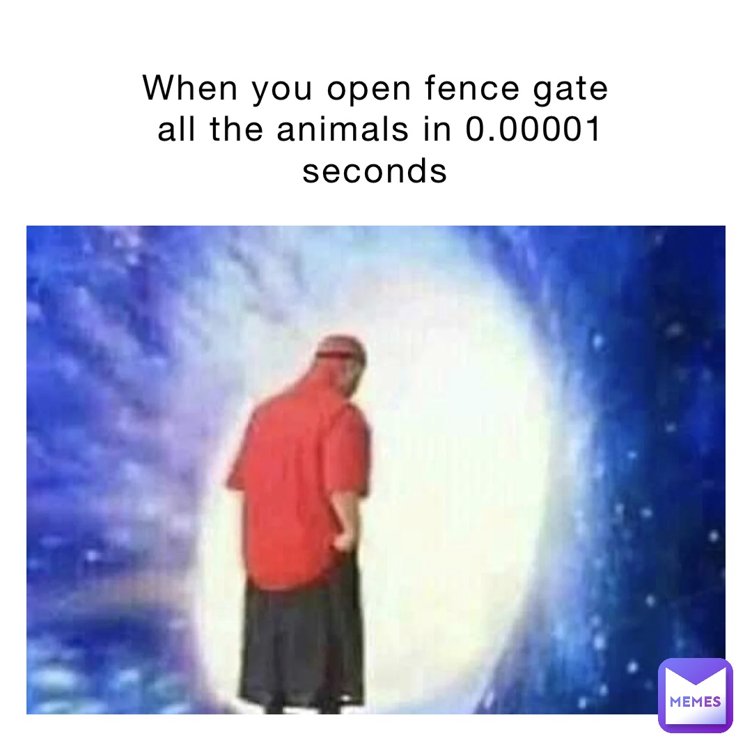 When you open fence gate
all the animals in 0.00001 seconds