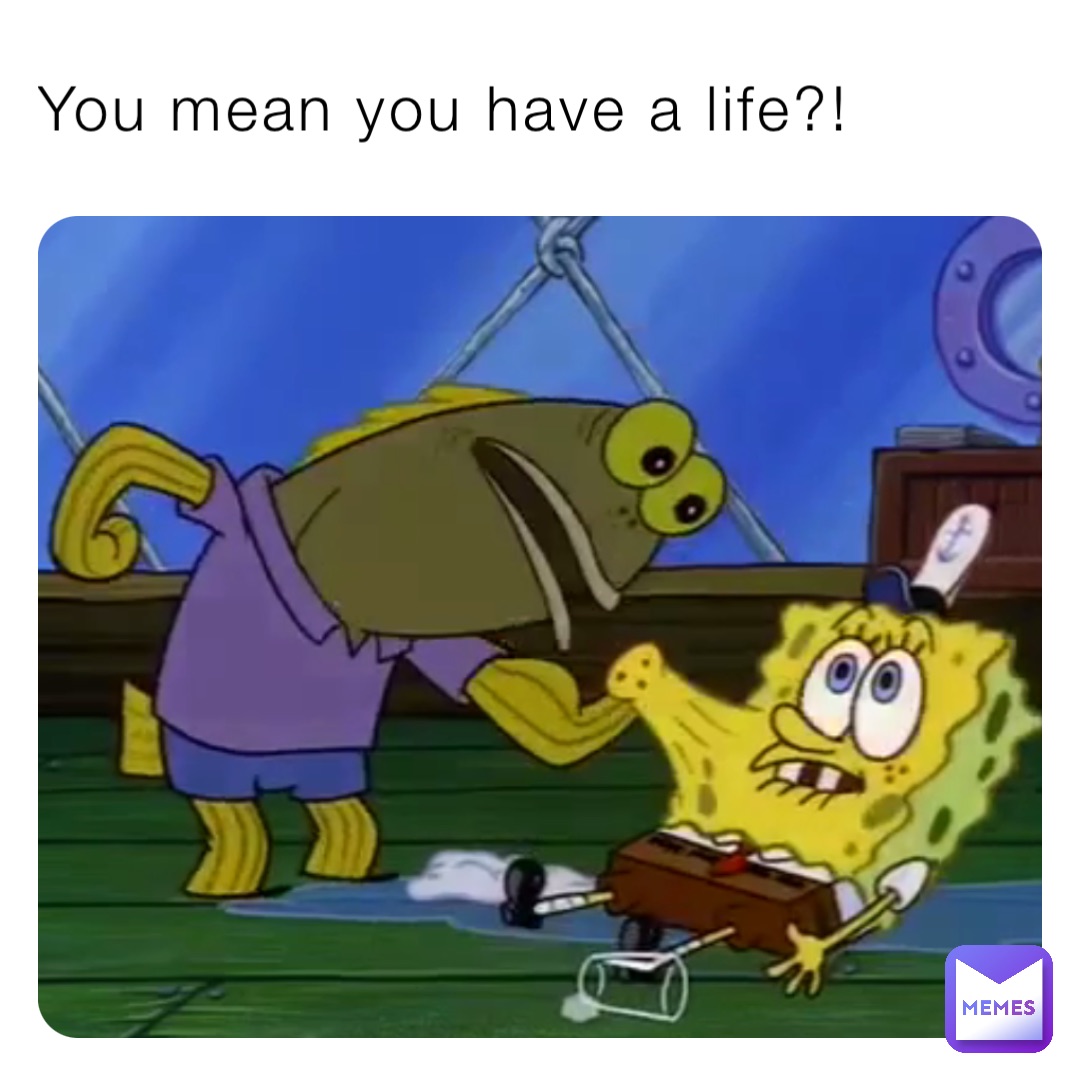 You mean you have a life?!