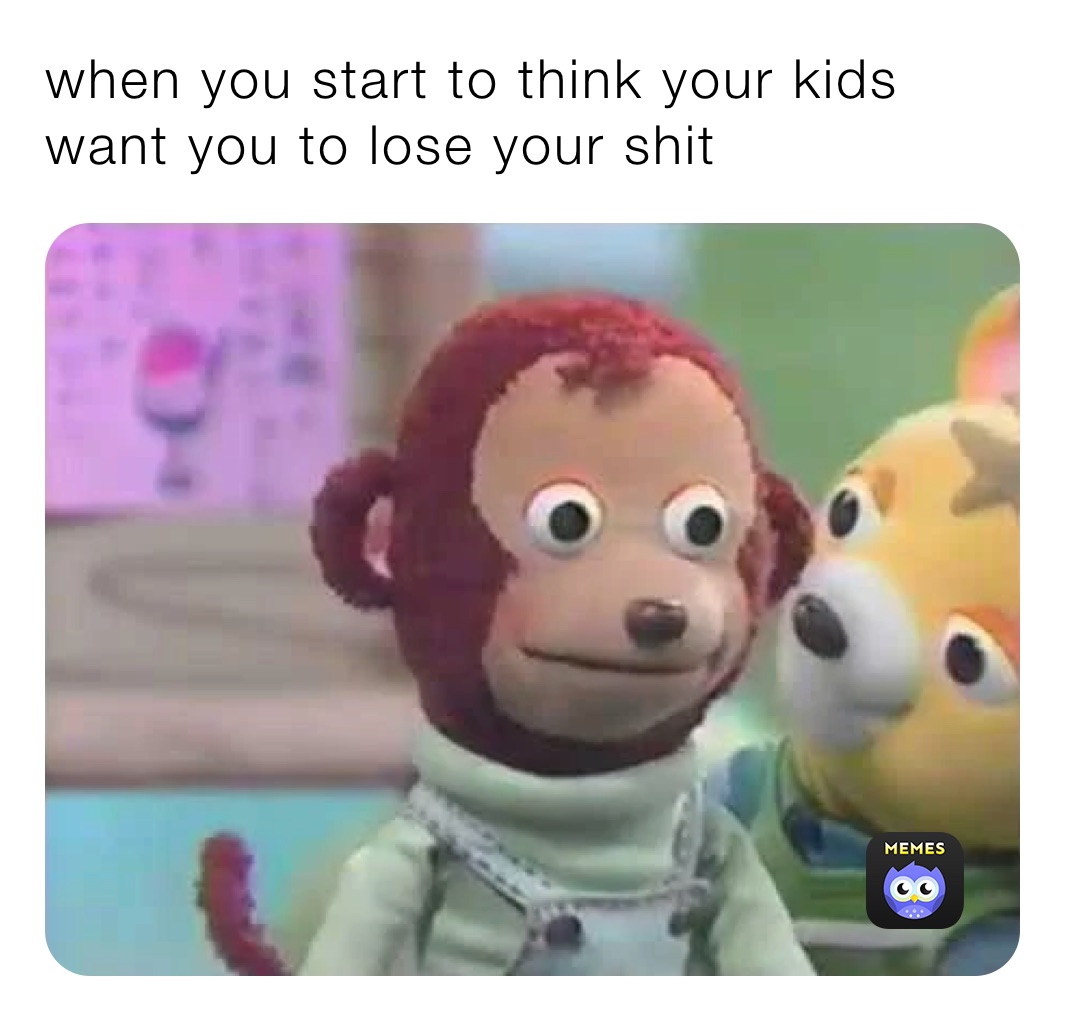 when you start to think your kids want you to lose your shit 