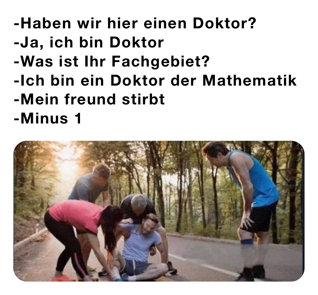 -Haben wir hier einen Doktor?
-Ja, ich bin Doktor
-Was ist Ihr Fachgebiet?
-Ich bin ein Doktor der Mathematik
-Mein freund stirbt
-Minus 1