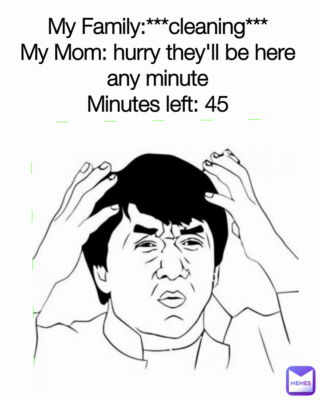 My Family:***cleaning***
My Mom: hurry they'll be here any minute
Minutes left: 45