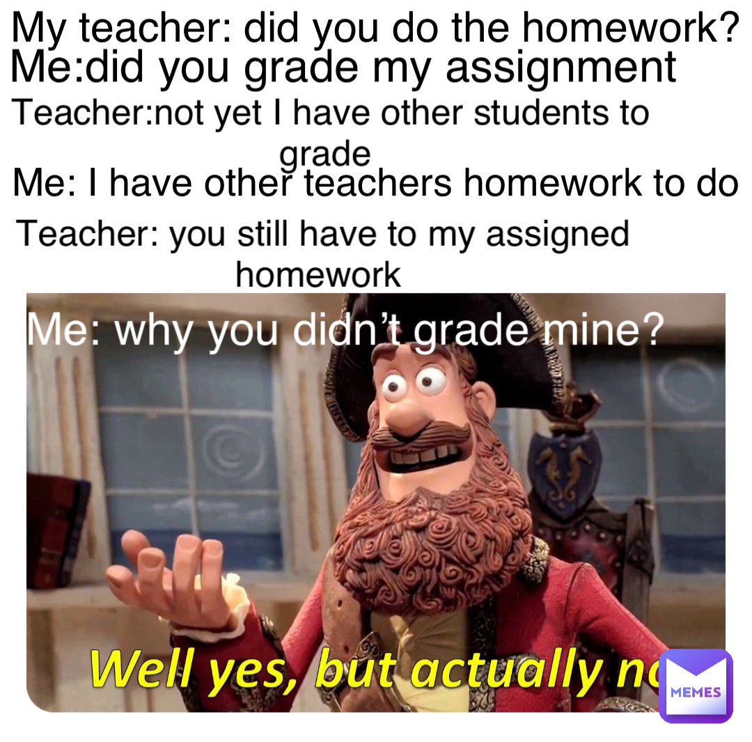 Double tap to edit My teacher: did you do the homework? Me:did you grade my assignment Teacher:not yet I have other students to grade Me: I have other teachers homework to do Teacher: you still have to my assigned homework Me: why you didn’t grade mine?