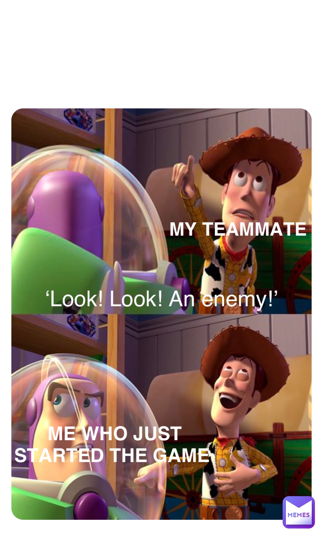 My teammate ‘Look! Look! An enemy!’ Me who just 
started the game