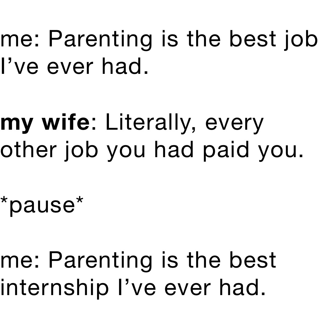 me: Parenting is the best job I’ve ever had.

my wife: Literally, every other job you had paid you.

*pause*

me: Parenting is the best internship I’ve ever had.￼￼￼