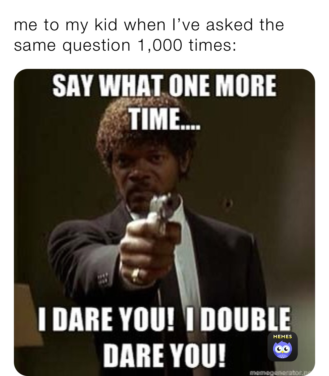 me to my kid when I’ve asked the same question 1,000 times: