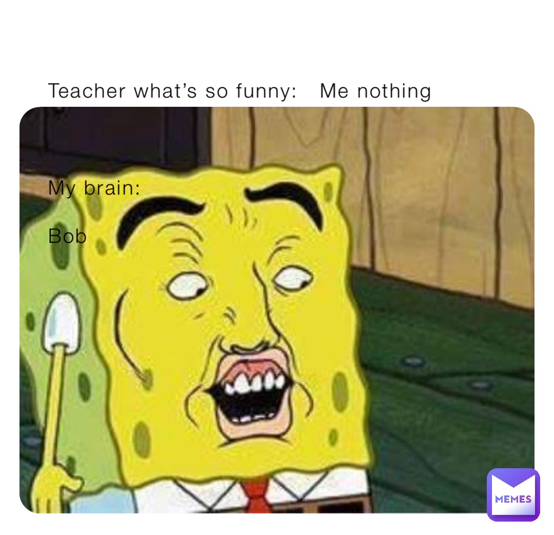 Teacher what’s so funny:   Me nothing



My brain:

Bob